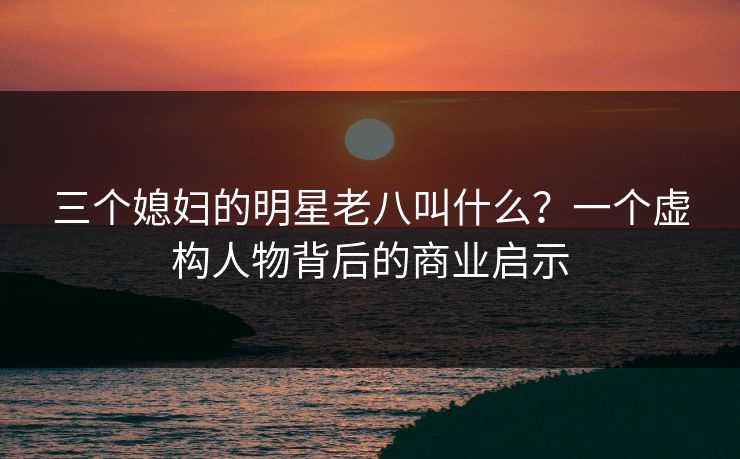 三个媳妇的明星老八叫什么?一个虚构人物背后的商业启示 三个媳妇的明星老八叫什么?一个虚构人物背后的商业启示