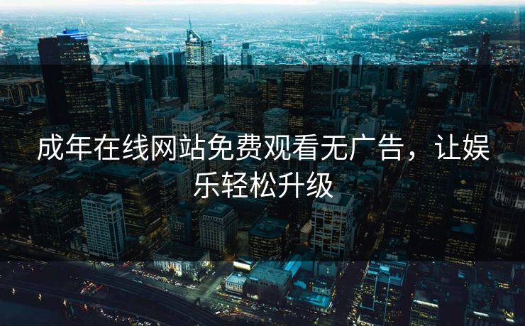 成年在线网站免费观看无广告,让娱乐轻松升级 成年在线网站免费观看无广告,让娱乐轻松升级