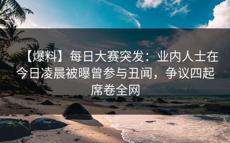 【爆料】每日大赛突发：业内人士在今日凌晨被曝曾参与丑闻，争议四起席卷全网
