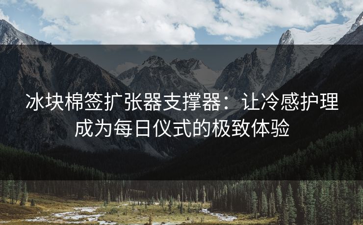 冰块棉签扩张器支撑器:让冷感护理成为每日仪式的极致体验 冰块棉签扩张器支撑器:让冷感护理成为每日仪式的极致体验