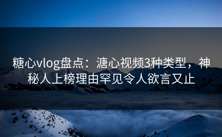 糖心vlog盘点：溏心视频3种类型，神秘人上榜理由罕见令人欲言又止