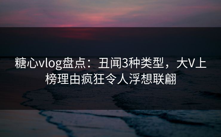 糖心vlog盘点：丑闻3种类型，大V上榜理由疯狂令人浮想联翩