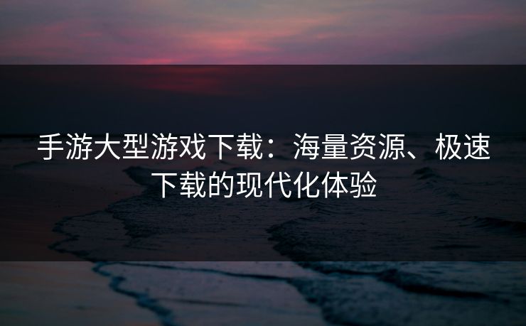 手游大型游戏下载：海量资源、极速下载的现代化体验