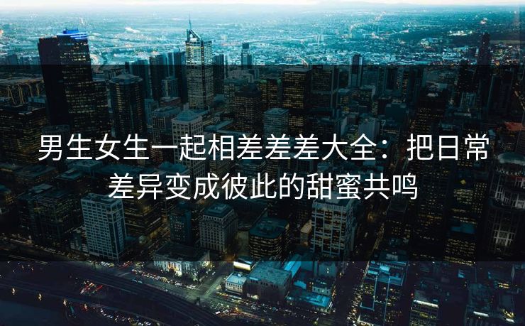 男生女生一起相差差差大全:把日常差异变成彼此的甜蜜共鸣 男生女生一起相差差差大全:把日常差异变成彼此的甜蜜共鸣