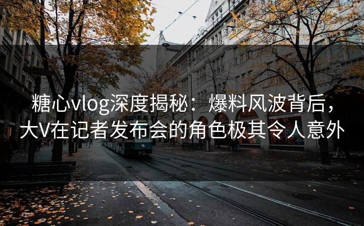 糖心vlog深度揭秘：爆料风波背后，大V在记者发布会的角色极其令人意外