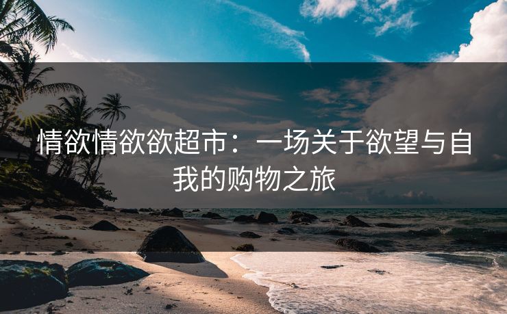 情欲情欲欲超市：一场关于欲望与自我的购物之旅