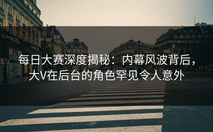 每日大赛深度揭秘：内幕风波背后，大V在后台的角色罕见令人意外