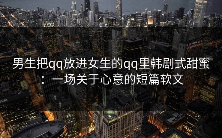 男生把qq放进女生的qq里韩剧式甜蜜：一场关于心意的短篇软文