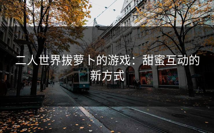 二人世界拔萝卜的游戏:甜蜜互动的新方式 二人世界拔萝卜的游戏:甜蜜互动的新方式