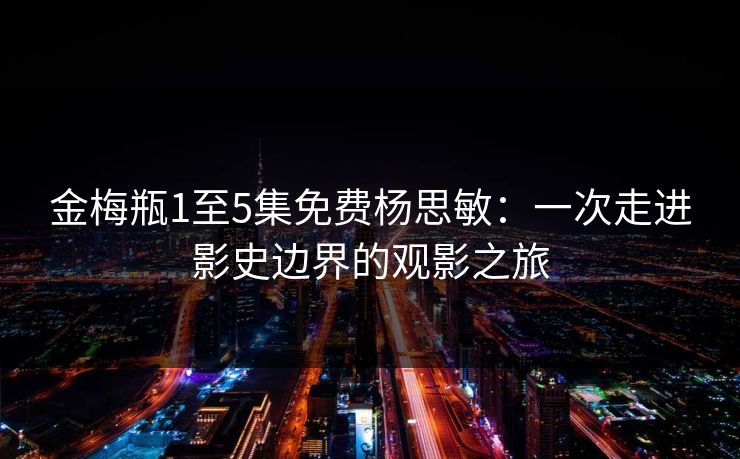 金梅瓶1至5集免费杨思敏：一次走进影史边界的观影之旅