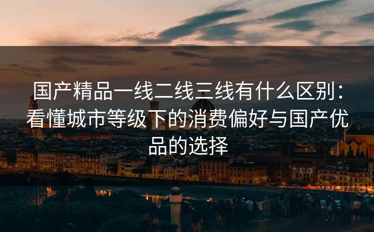 国产精品一线二线三线有什么区别：看懂城市等级下的消费偏好与国产优品的选择