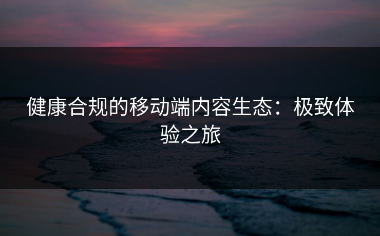 健康合规的移动端内容生态:极致体验之旅 健康合规的移动端内容生态:极致体验之旅
