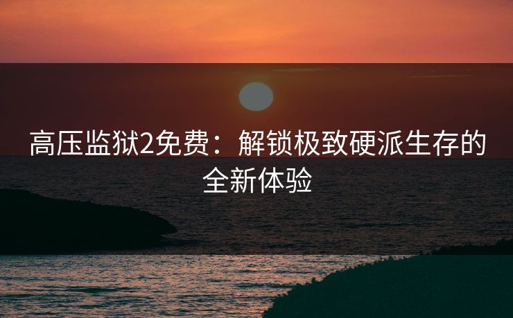 高压监狱2免费：解锁极致硬派生存的全新体验