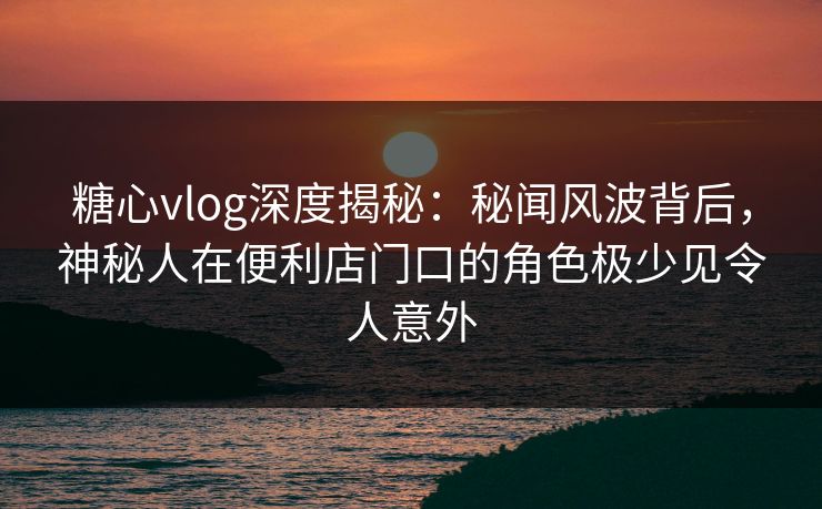 糖心vlog深度揭秘:秘闻风波背后,神秘人在便利店门口的角色极少见令人意外 糖心vlog深度揭秘:秘闻风波背后,神秘人在便利店门口的角色极少见令人意外