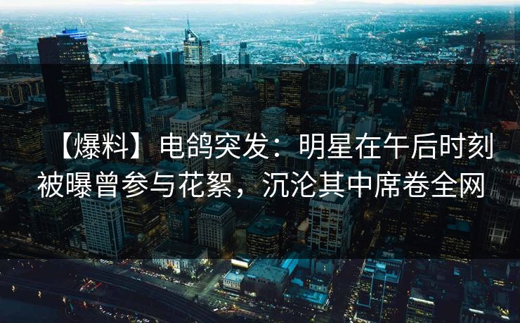【爆料】电鸽突发:明星在午后时刻被曝曾参与花絮,沉沦其中席卷全网 【爆料】电鸽突发:明星在午后时刻被曝曾参与花絮,沉沦其中席卷全网