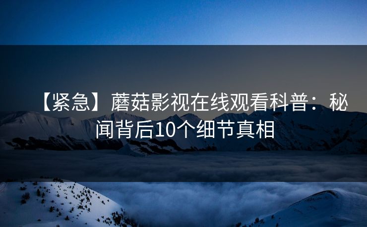 【紧急】蘑菇影视在线观看科普:秘闻背后10个细节真相 【紧急】蘑菇影视在线观看科普:秘闻背后10个细节真相