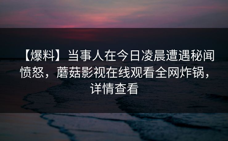 【爆料】当事人在今日凌晨遭遇秘闻 愤怒，蘑菇影视在线观看全网炸锅，详情查看