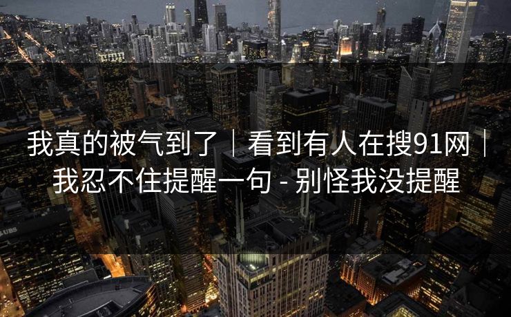 我真的被气到了｜看到有人在搜91网｜我忍不住提醒一句 - 别怪我没提醒