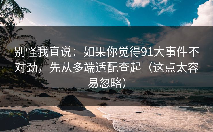 别怪我直说：如果你觉得91大事件不对劲，先从多端适配查起（这点太容易忽略）