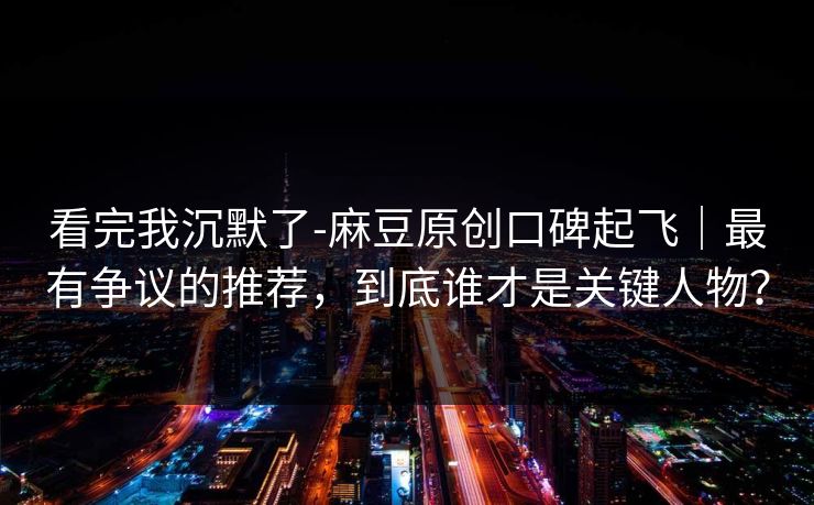 看完我沉默了-麻豆原创口碑起飞｜最有争议的推荐，到底谁才是关键人物？