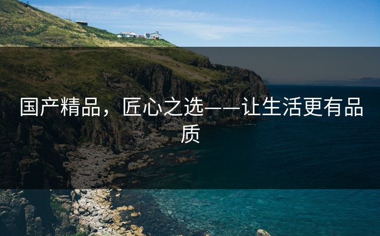 国产精品,匠心之选——让生活更有品质 国产精品,匠心之选——让生活更有品质