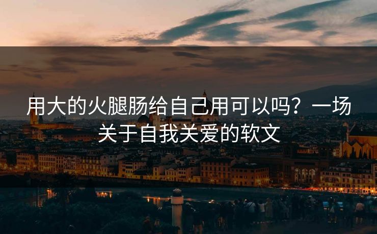 用大的火腿肠给自己用可以吗?一场关于自我关爱的软文 用大的火腿肠给自己用可以吗?一场关于自我关爱的软文