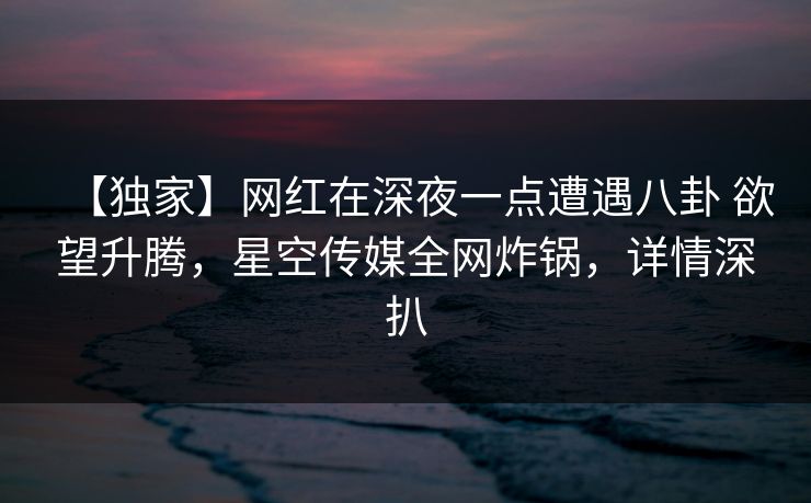 【独家】网红在深夜一点遭遇八卦 欲望升腾，星空传媒全网炸锅，详情深扒