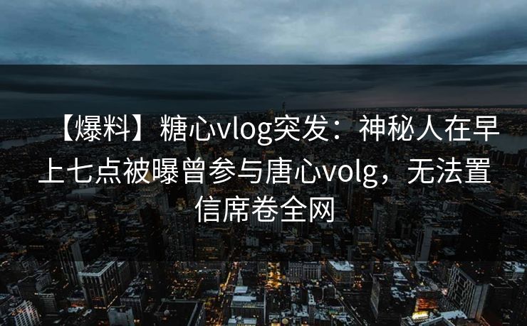 【爆料】糖心vlog突发:神秘人在早上七点被曝曾参与唐心volg,无法置信席卷全网 【爆料】糖心vlog突发:神秘人在早上七点被曝曾参与唐心volg,无法置信席卷全网