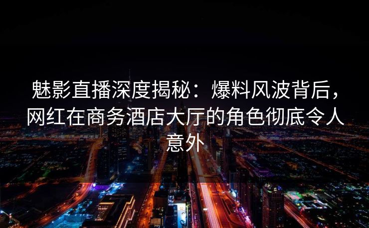魅影直播深度揭秘:爆料风波背后,网红在商务酒店大厅的角色彻底令人意外 魅影直播深度揭秘:爆料风波背后,网红在商务酒店大厅的角色彻底令人意外