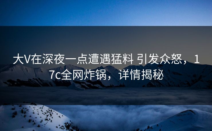 大V在深夜一点遭遇猛料 引发众怒，17c全网炸锅，详情揭秘