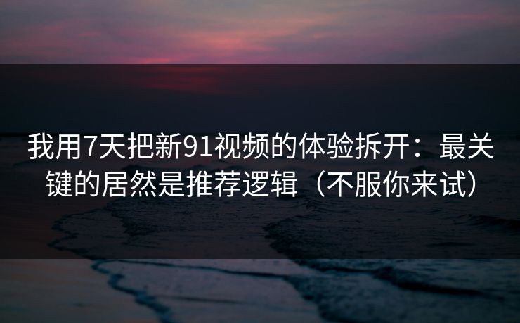 我用7天把新91视频的体验拆开：最关键的居然是推荐逻辑（不服你来试）