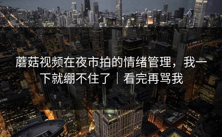 蘑菇视频在夜市拍的情绪管理,我一下就绷不住了|看完再骂我 蘑菇视频在夜市拍的情绪管理,我一下就绷不住了|看完再骂我